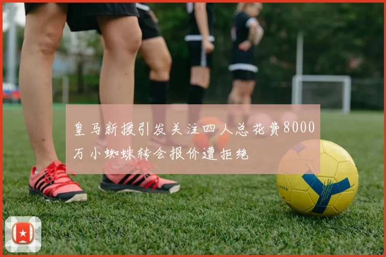 皇马新援引发关注四人总花费8000万小蜘蛛转会报价遭拒绝