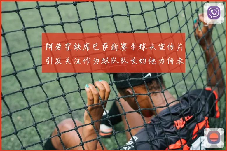 阿劳霍缺席巴萨新赛季球衣宣传片引发关注作为球队队长的他为何未现身