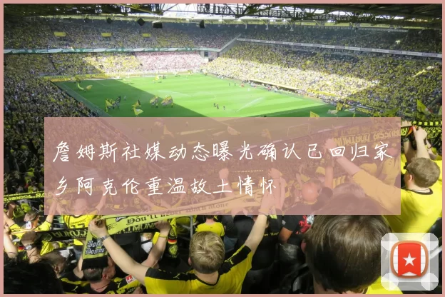 詹姆斯社媒动态曝光确认已回归家乡阿克伦重温故土情怀