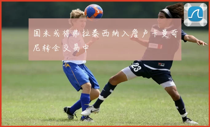 国米或将弗拉泰西纳入詹卢卡曼奇尼转会交易中