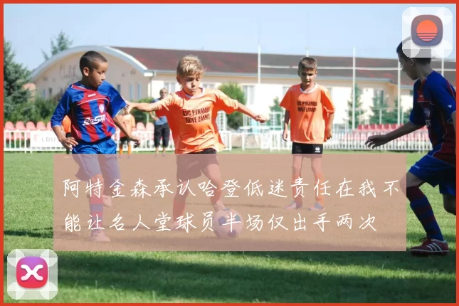 阿特金森承认哈登低迷责任在我不能让名人堂球员半场仅出手两次