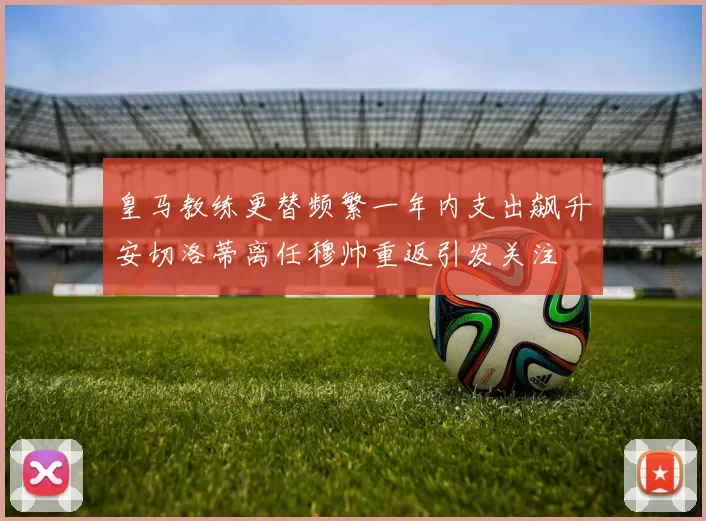 皇马教练更替频繁一年内支出飙升安切洛蒂离任穆帅重返引发关注