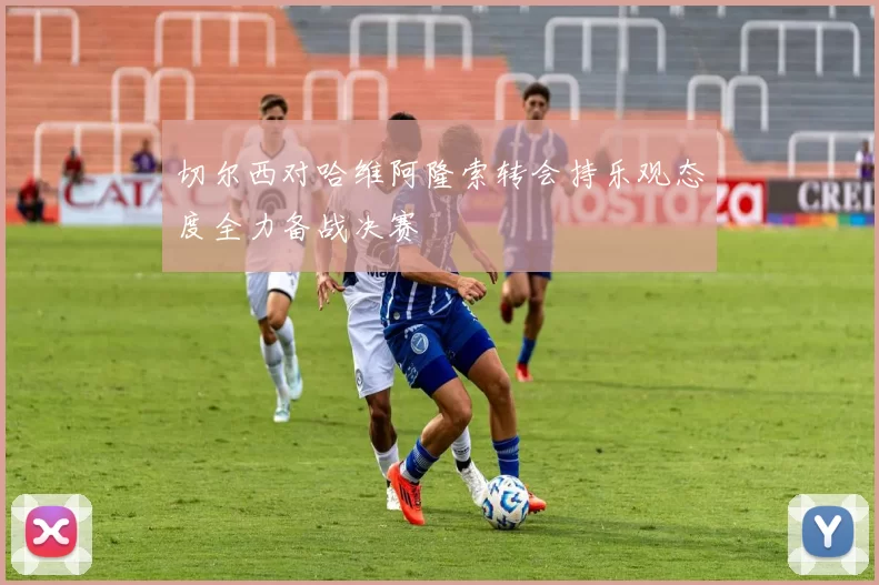 切尔西对哈维阿隆索转会持乐观态度全力备战决赛