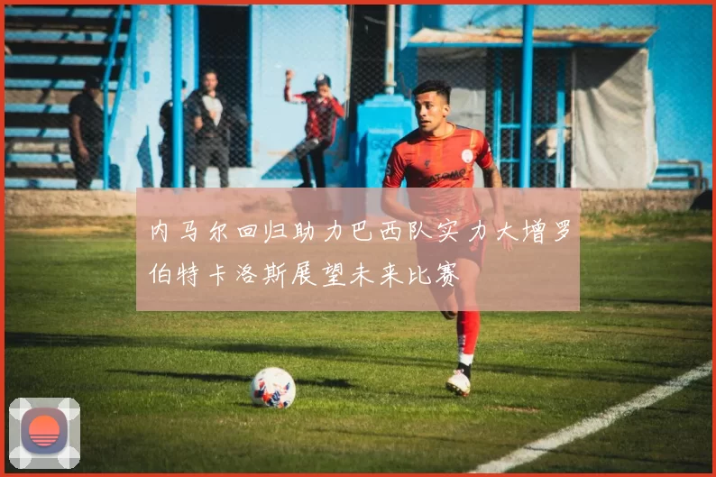 内马尔回归助力巴西队实力大增罗伯特卡洛斯展望未来比赛