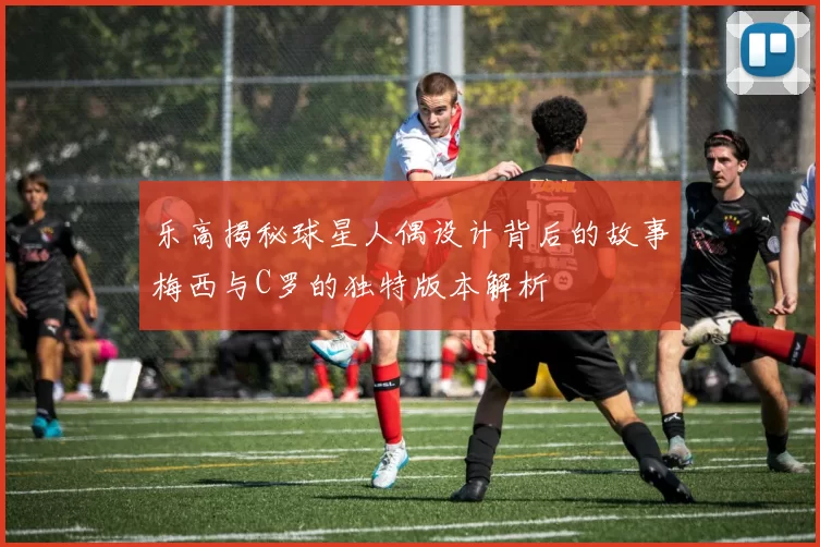 乐高揭秘球星人偶设计背后的故事梅西与C罗的独特版本解析