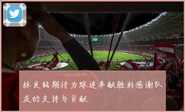 林良铭期待为球迷奉献胜利感谢队友的支持与贡献