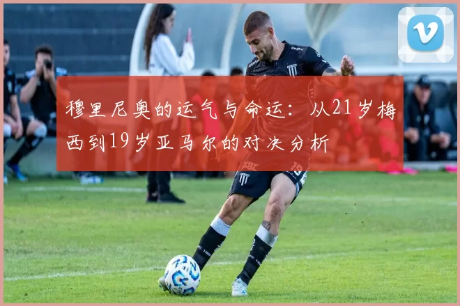 穆里尼奥的运气与命运：从21岁梅西到19岁亚马尔的对决分析