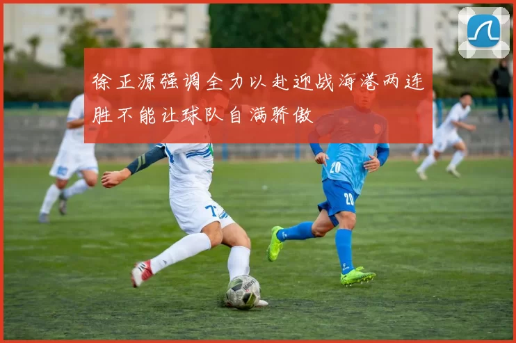 徐正源强调全力以赴迎战海港两连胜不能让球队自满骄傲