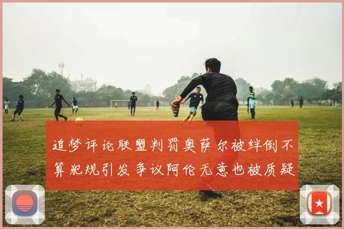 追梦评论联盟判罚奥萨尔被绊倒不算犯规引发争议阿伦无意也被质疑