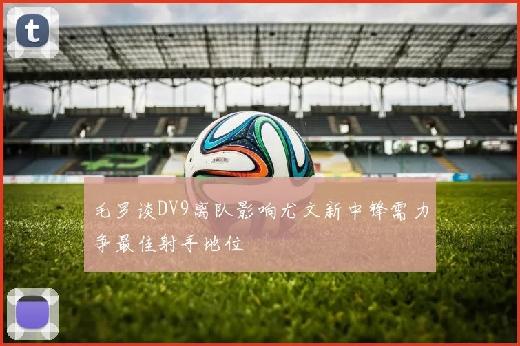 毛罗谈DV9离队影响尤文新中锋需力争最佳射手地位