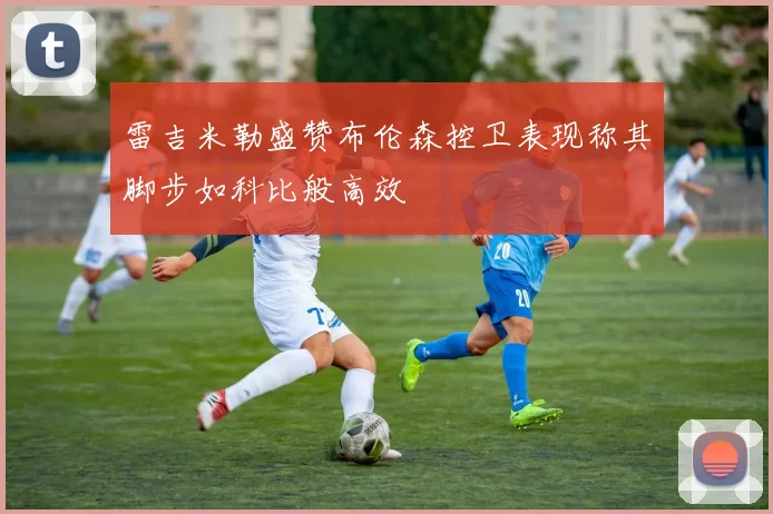 雷吉米勒盛赞布伦森控卫表现称其脚步如科比般高效