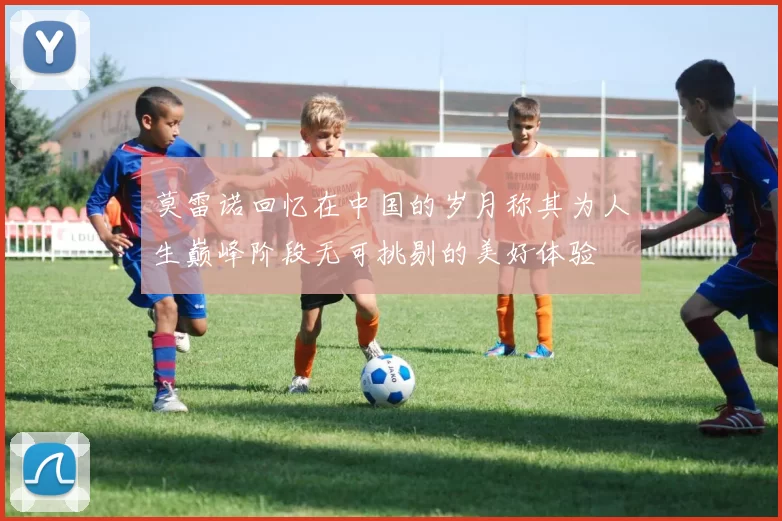 莫雷诺回忆在中国的岁月称其为人生巅峰阶段无可挑剔的美好体验