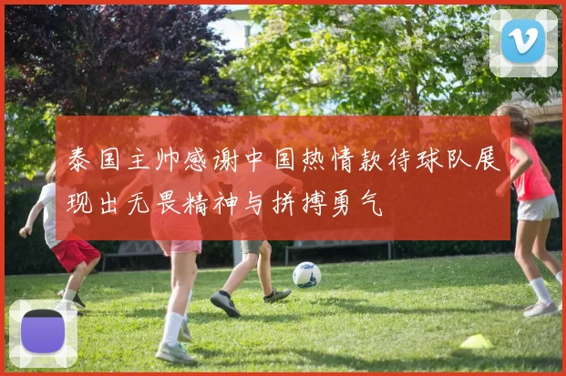 泰国主帅感谢中国热情款待球队展现出无畏精神与拼搏勇气