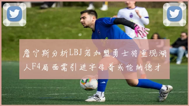 詹宁斯分析LBJ若加盟勇士将重现湖人F4局面需引进字母哥或伦纳德才能成功