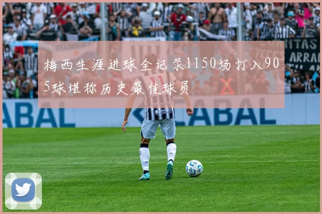 梅西生涯进球全记录1150场打入905球堪称历史最佳球员