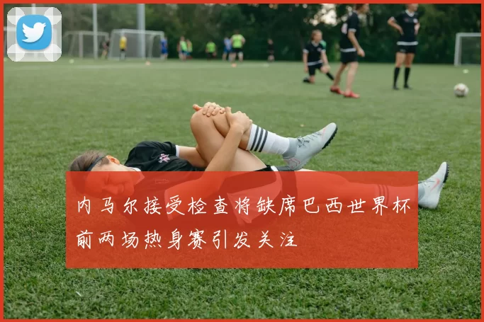 内马尔接受检查将缺席巴西世界杯前两场热身赛引发关注