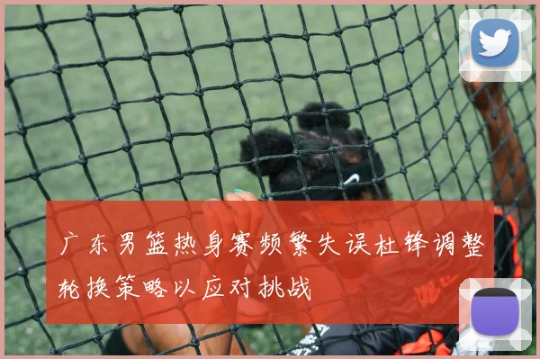 广东男篮热身赛频繁失误杜锋调整轮换策略以应对挑战