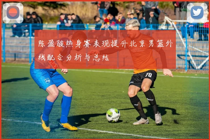 陈盈骏热身赛表现提升北京男篮外线配合分析与总结